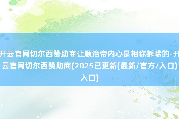 开云官网切尔西赞助商让顺治帝内心是相称拆除的-开云官网切尔西赞助商(2025已更新(最新/官方/入口)
