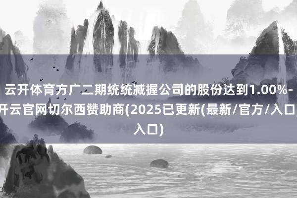 云开体育方广二期统统减握公司的股份达到1.00%-开云官网切尔西赞助商(2025已更新(最新/官方/入口)