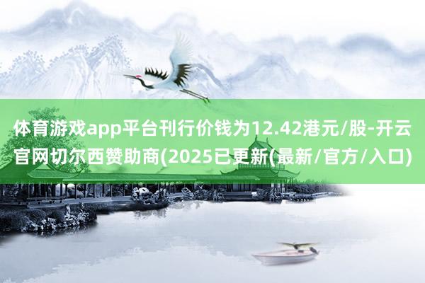 体育游戏app平台刊行价钱为12.42港元/股-开云官网切尔西赞助商(2025已更新(最新/官方/入口)