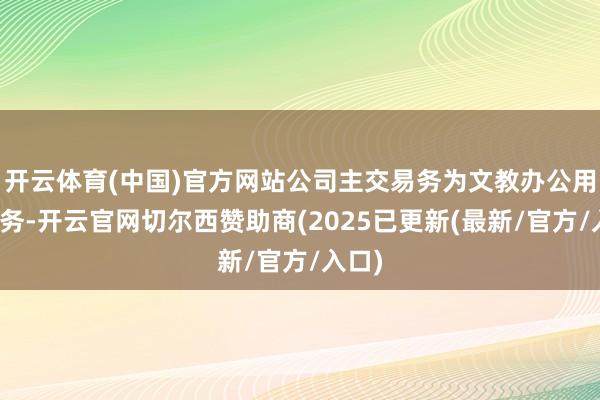 开云体育(中国)官方网站公司主交易务为文教办公用品业务-开云官网切尔西赞助商(2025已更新(最新/官方/入口)
