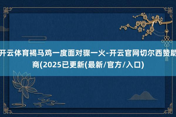 开云体育褐马鸡一度面对骤一火-开云官网切尔西赞助商(2025已更新(最新/官方/入口)