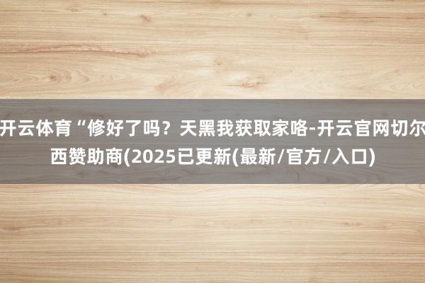 开云体育“修好了吗？天黑我获取家咯-开云官网切尔西赞助商(2025已更新(最新/官方/入口)
