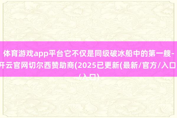 体育游戏app平台它不仅是同级破冰船中的第一艘-开云官网切尔西赞助商(2025已更新(最新/官方/入口)