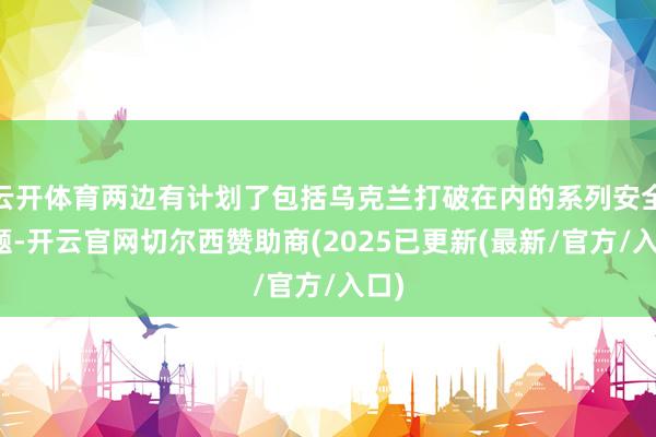 云开体育两边有计划了包括乌克兰打破在内的系列安全问题-开云官网切尔西赞助商(2025已更新(最新/官方/入口)