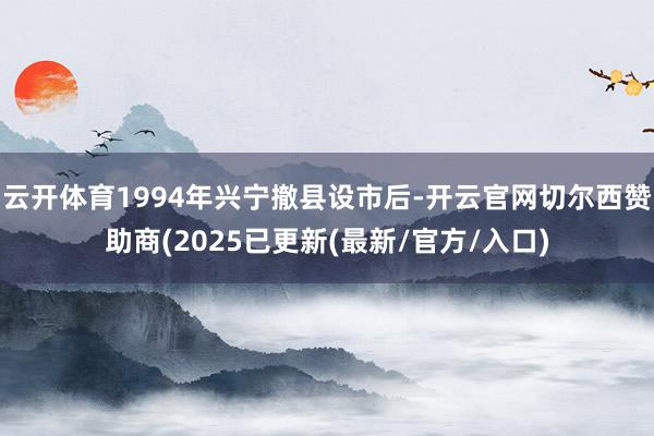 云开体育1994年兴宁撤县设市后-开云官网切尔西赞助商(2025已更新(最新/官方/入口)