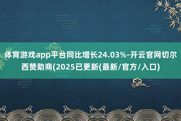 体育游戏app平台同比增长24.03%-开云官网切尔西赞助商(2025已更新(最新/官方/入口)