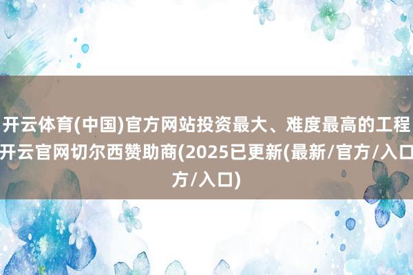 开云体育(中国)官方网站投资最大、难度最高的工程-开云官网切尔西赞助商(2025已更新(最新/官方/入口)