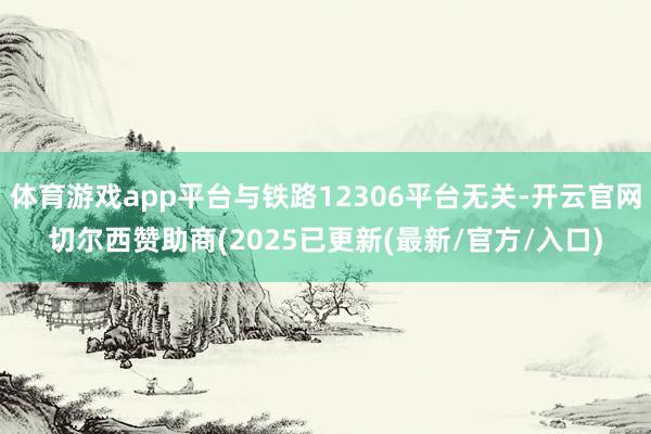 体育游戏app平台与铁路12306平台无关-开云官网切尔西赞助商(2025已更新(最新/官方/入口)