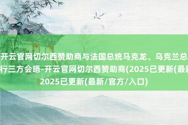 开云官网切尔西赞助商与法国总统马克龙、乌克兰总统泽连斯基举行三方会晤-开云官网切尔西赞助商(2025已更新(最新/官方/入口)