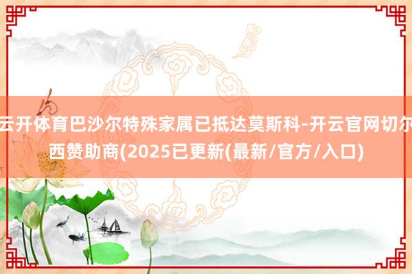云开体育巴沙尔特殊家属已抵达莫斯科-开云官网切尔西赞助商(2025已更新(最新/官方/入口)