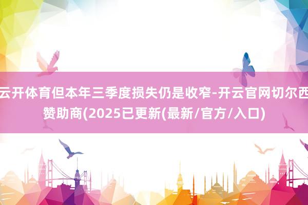 云开体育但本年三季度损失仍是收窄-开云官网切尔西赞助商(2025已更新(最新/官方/入口)