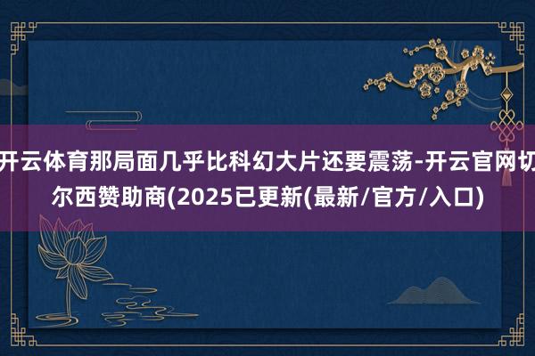 开云体育那局面几乎比科幻大片还要震荡-开云官网切尔西赞助商(2025已更新(最新/官方/入口)