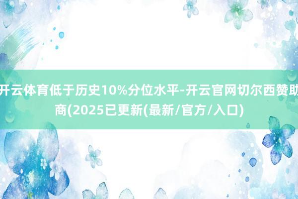 开云体育低于历史10%分位水平-开云官网切尔西赞助商(2025已更新(最新/官方/入口)