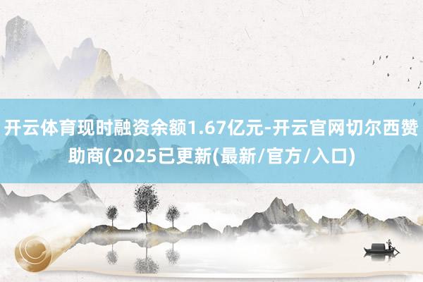 开云体育现时融资余额1.67亿元-开云官网切尔西赞助商(2025已更新(最新/官方/入口)
