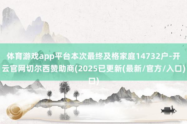 体育游戏app平台本次最终及格家庭14732户-开云官网切尔西赞助商(2025已更新(最新/官方/入口)