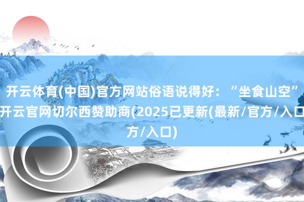 开云体育(中国)官方网站俗语说得好：“坐食山空”-开云官网切尔西赞助商(2025已更新(最新/官方/入口)