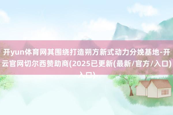 开yun体育网其围绕打造朔方新式动力分娩基地-开云官网切尔西赞助商(2025已更新(最新/官方/入口)
