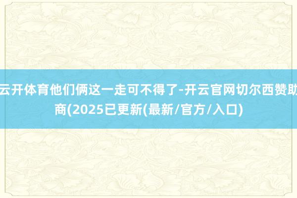云开体育他们俩这一走可不得了-开云官网切尔西赞助商(2025已更新(最新/官方/入口)