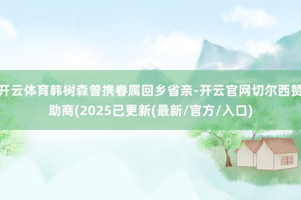开云体育韩树森曾携眷属回乡省亲-开云官网切尔西赞助商(2025已更新(最新/官方/入口)