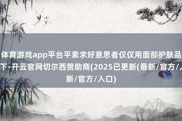 体育游戏app平台平素求好意思者仅仅用面部护肤品带一下-开云官网切尔西赞助商(2025已更新(最新/官方/入口)