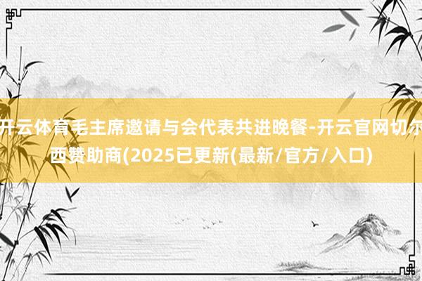 开云体育毛主席邀请与会代表共进晚餐-开云官网切尔西赞助商(2025已更新(最新/官方/入口)
