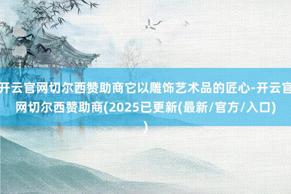 开云官网切尔西赞助商它以雕饰艺术品的匠心-开云官网切尔西赞助商(2025已更新(最新/官方/入口)