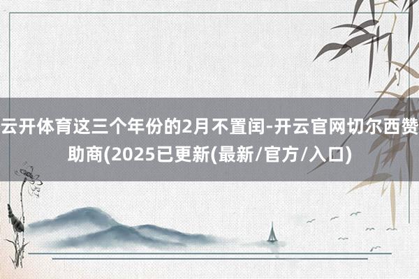 云开体育这三个年份的2月不置闰-开云官网切尔西赞助商(2025已更新(最新/官方/入口)