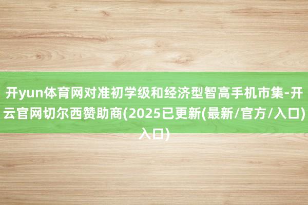 开yun体育网对准初学级和经济型智高手机市集-开云官网切尔西赞助商(2025已更新(最新/官方/入口)