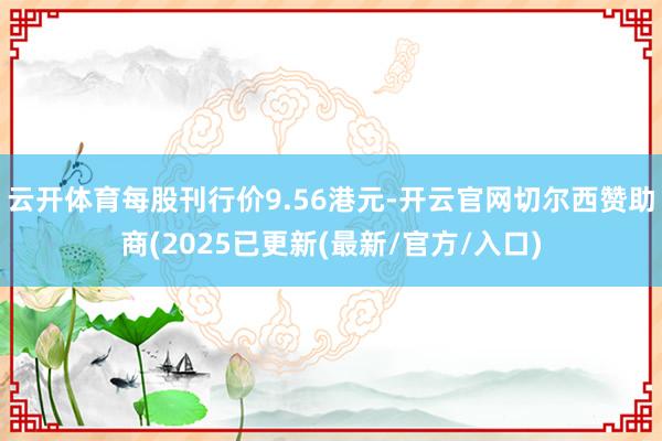 云开体育每股刊行价9.56港元-开云官网切尔西赞助商(2025已更新(最新/官方/入口)