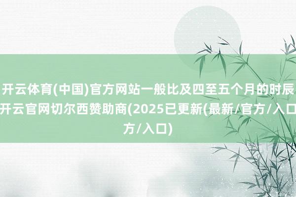 开云体育(中国)官方网站一般比及四至五个月的时辰-开云官网切尔西赞助商(2025已更新(最新/官方/入口)