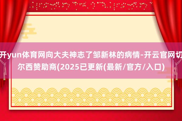 开yun体育网向大夫神志了邹新林的病情-开云官网切尔西赞助商(2025已更新(最新/官方/入口)