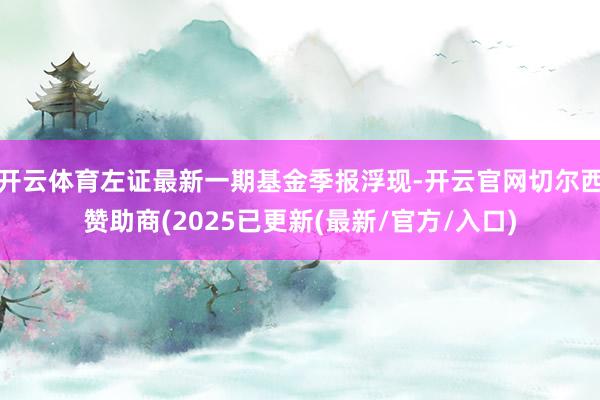 开云体育左证最新一期基金季报浮现-开云官网切尔西赞助商(2025已更新(最新/官方/入口)