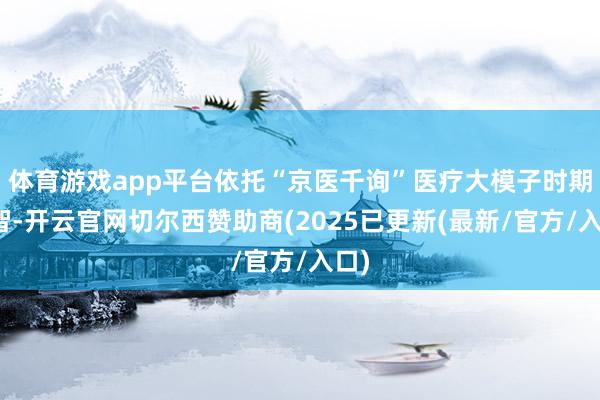 体育游戏app平台依托“京医千询”医疗大模子时期才智-开云官网切尔西赞助商(2025已更新(最新/官方/入口)