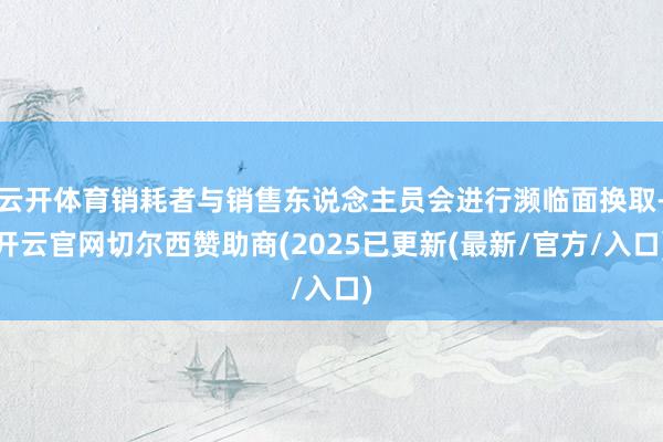 云开体育销耗者与销售东说念主员会进行濒临面换取-开云官网切尔西赞助商(2025已更新(最新/官方/入口)