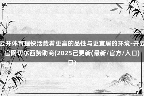 云开体育理快活载着更高的品性与更宜居的环境-开云官网切尔西赞助商(2025已更新(最新/官方/入口)