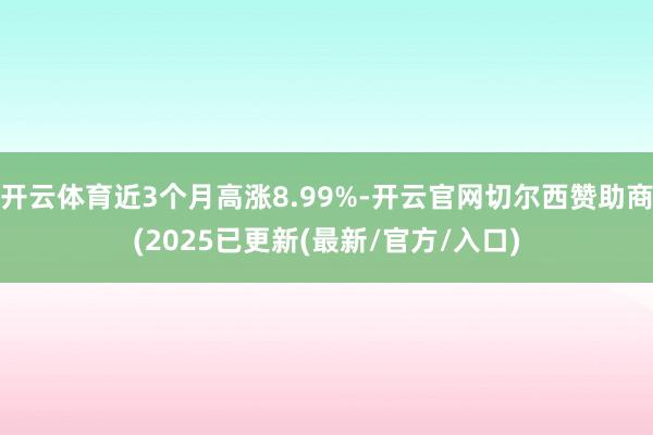 开云体育近3个月高涨8.99%-开云官网切尔西赞助商(2025已更新(最新/官方/入口)