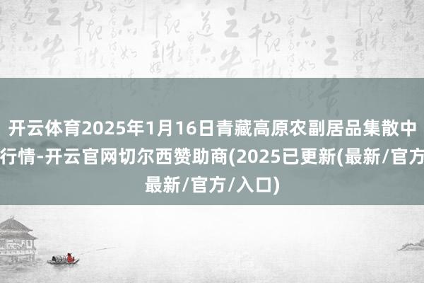 开云体育2025年1月16日青藏高原农副居品集散中心价钱行情-开云官网切尔西赞助商(2025已更新(最新/官方/入口)