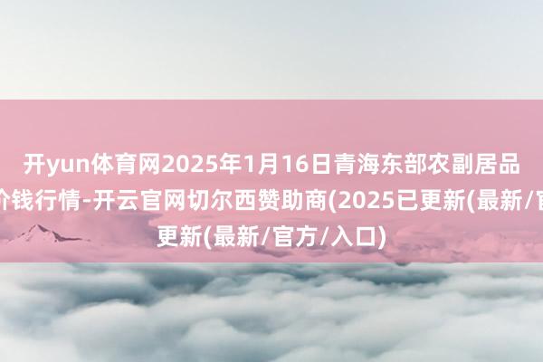 开yun体育网2025年1月16日青海东部农副居品抽象阛阓价钱行情-开云官网切尔西赞助商(2025已更新(最新/官方/入口)