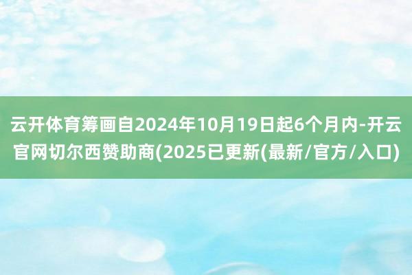 云开体育筹画自2024年10月19日起6个月内-开云官网切尔西赞助商(2025已更新(最新/官方/入口)