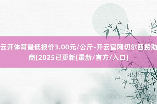 云开体育最低报价3.00元/公斤-开云官网切尔西赞助商(2025已更新(最新/官方/入口)