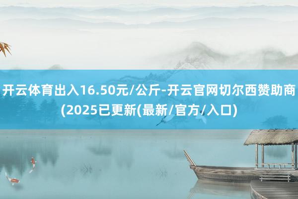 开云体育出入16.50元/公斤-开云官网切尔西赞助商(2025已更新(最新/官方/入口)