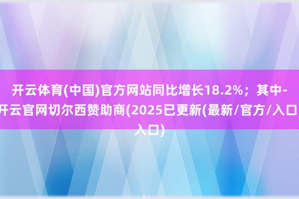 开云体育(中国)官方网站同比增长18.2%；其中-开云官网切尔西赞助商(2025已更新(最新/官方/入口)