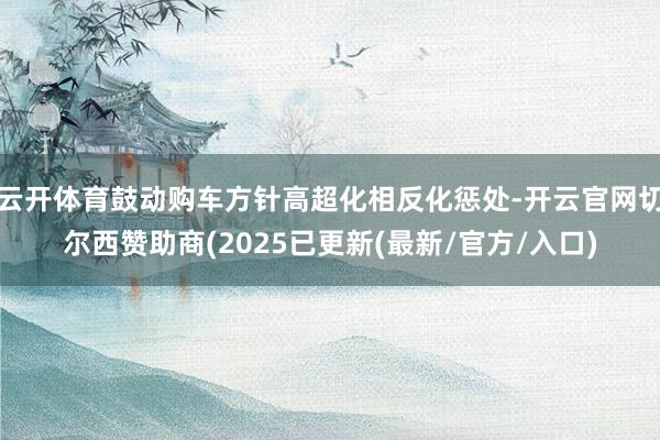 云开体育鼓动购车方针高超化相反化惩处-开云官网切尔西赞助商(2025已更新(最新/官方/入口)