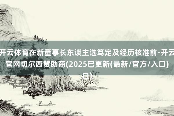 开云体育在新董事长东谈主选笃定及经历核准前-开云官网切尔西赞助商(2025已更新(最新/官方/入口)
