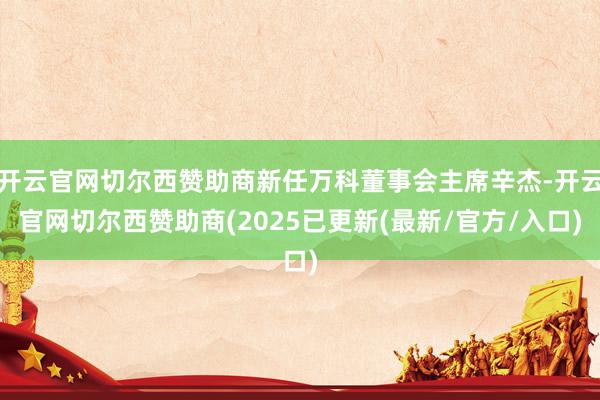 开云官网切尔西赞助商新任万科董事会主席辛杰-开云官网切尔西赞助商(2025已更新(最新/官方/入口)