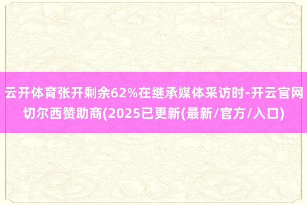 云开体育张开剩余62%在继承媒体采访时-开云官网切尔西赞助商(2025已更新(最新/官方/入口)