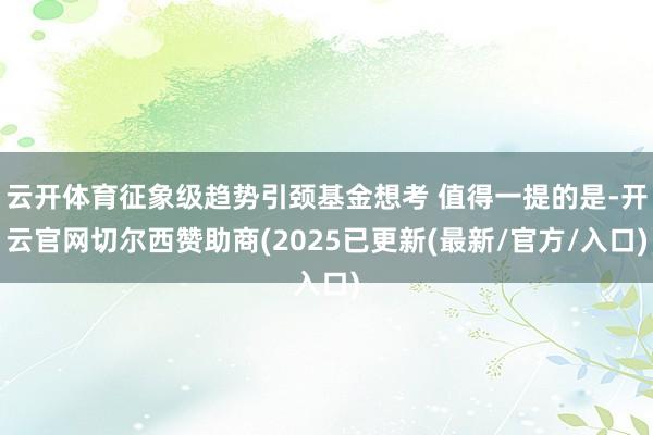 云开体育征象级趋势引颈基金想考 值得一提的是-开云官网切尔西赞助商(2025已更新(最新/官方/入口)