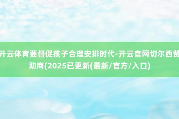 开云体育要督促孩子合理安排时代-开云官网切尔西赞助商(2025已更新(最新/官方/入口)