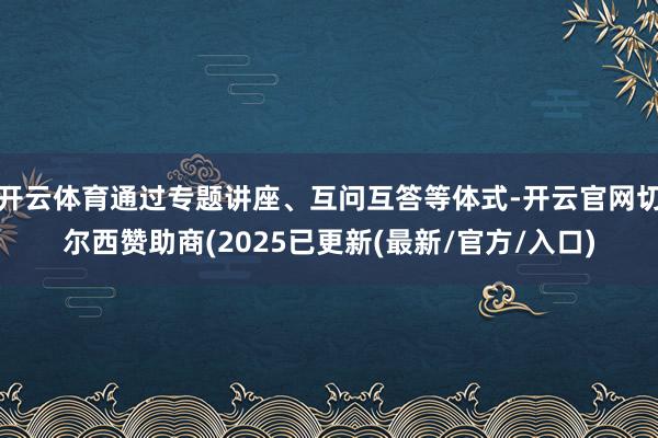开云体育通过专题讲座、互问互答等体式-开云官网切尔西赞助商(2025已更新(最新/官方/入口)