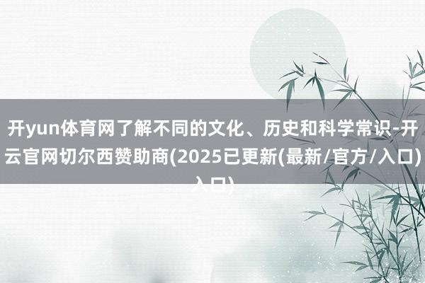 开yun体育网了解不同的文化、历史和科学常识-开云官网切尔西赞助商(2025已更新(最新/官方/入口)